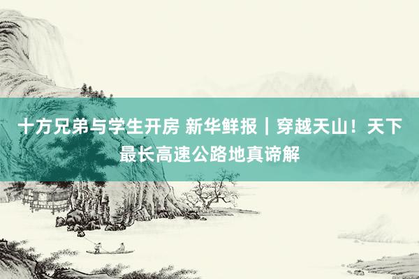 十方兄弟与学生开房 新华鲜报｜穿越天山！天下最长高速公路地真谛解