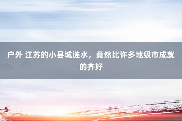 户外 江苏的小县城涟水，竟然比许多地级市成就的齐好