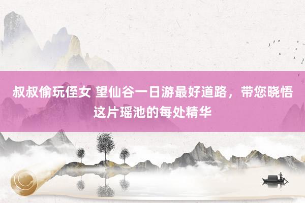 叔叔偷玩侄女 望仙谷一日游最好道路，带您晓悟这片瑶池的每处精华