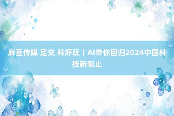 麻豆传媒 足交 科好玩｜AI带你回归2024中国科技新阻止