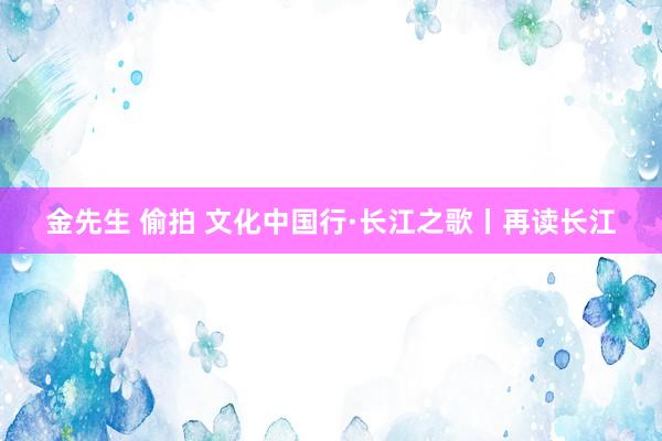 金先生 偷拍 文化中国行·长江之歌丨再读长江