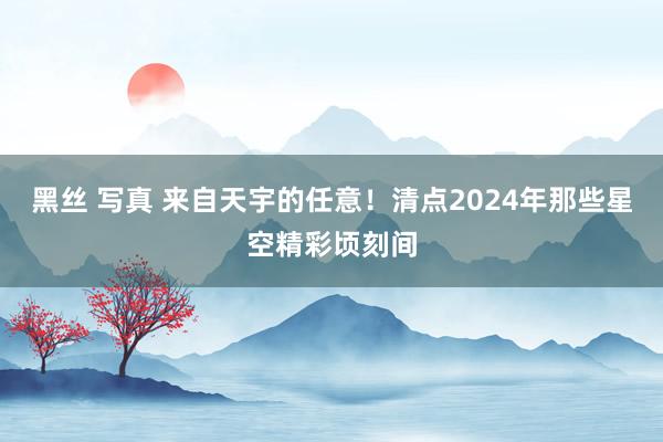 黑丝 写真 来自天宇的任意！清点2024年那些星空精彩顷刻间