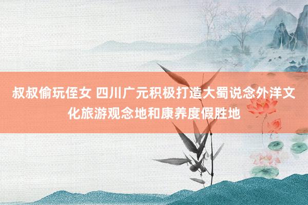 叔叔偷玩侄女 四川广元积极打造大蜀说念外洋文化旅游观念地和康养度假胜地