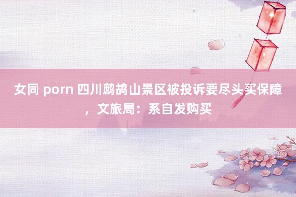 女同 porn 四川鹧鸪山景区被投诉要尽头买保障，文旅局：系自发购买