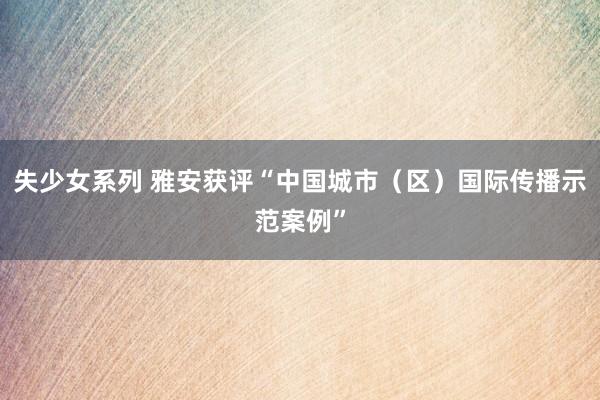 失少女系列 雅安获评“中国城市（区）国际传播示范案例”