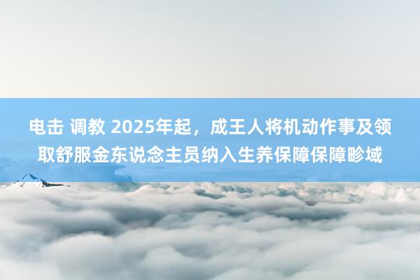 电击 调教 2025年起，成王人将机动作事及领取舒服金东说念主员纳入生养保障保障畛域