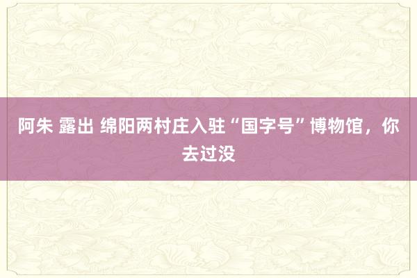 阿朱 露出 绵阳两村庄入驻“国字号”博物馆，你去过没