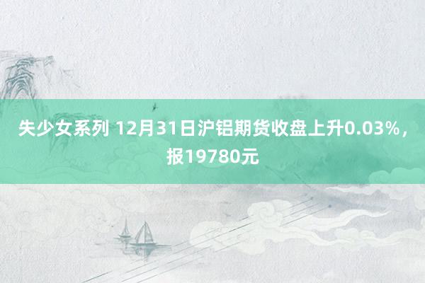 失少女系列 12月31日沪铝期货收盘上升0.03%，报19780元