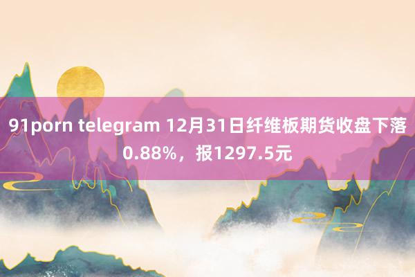 91porn telegram 12月31日纤维板期货收盘下落0.88%，报1297.5元