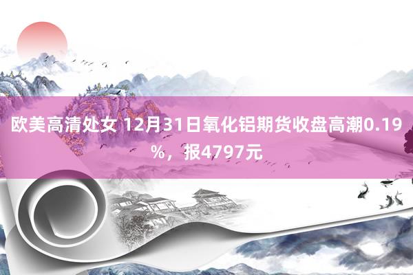 欧美高清处女 12月31日氧化铝期货收盘高潮0.19%，报4797元