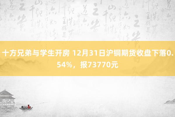 十方兄弟与学生开房 12月31日沪铜期货收盘下落0.54%，报73770元
