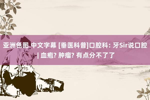 亚洲色图 中文字幕 [垂医科普]口腔科: 牙Sir说口腔 | 血疱? 肿瘤? 有点分不了了