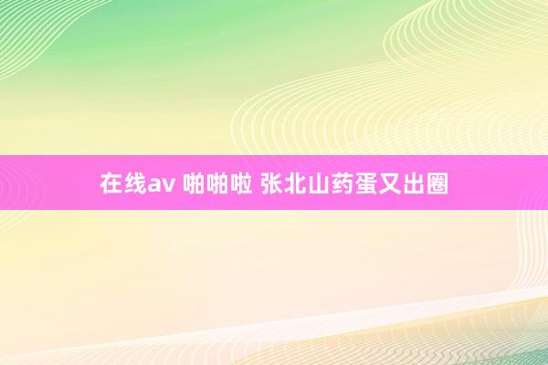 在线av 啪啪啦 张北山药蛋又出圈