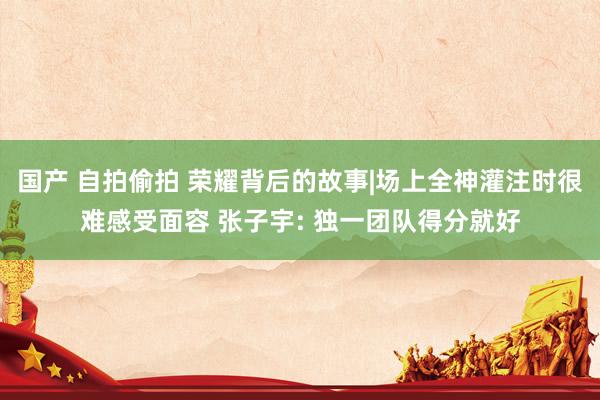 国产 自拍偷拍 荣耀背后的故事|场上全神灌注时很难感受面容 张子宇: 独一团队得分就好