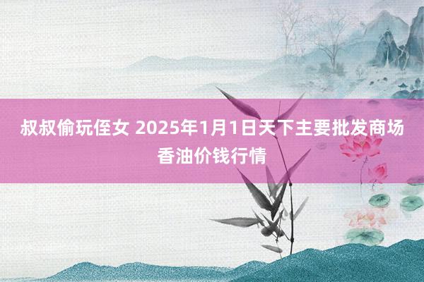叔叔偷玩侄女 2025年1月1日天下主要批发商场香油价钱行情