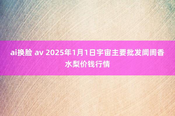 ai换脸 av 2025年1月1日宇宙主要批发阛阓香水梨价钱行情