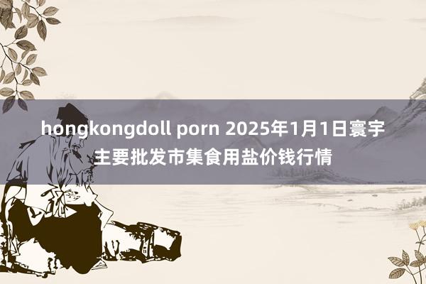 hongkongdoll porn 2025年1月1日寰宇主要批发市集食用盐价钱行情
