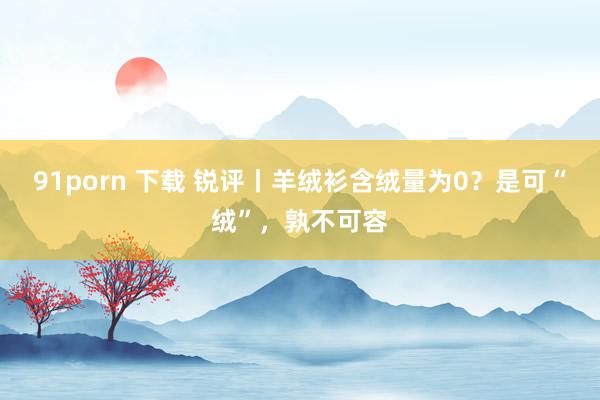 91porn 下载 锐评丨羊绒衫含绒量为0？是可“绒”，孰不可容