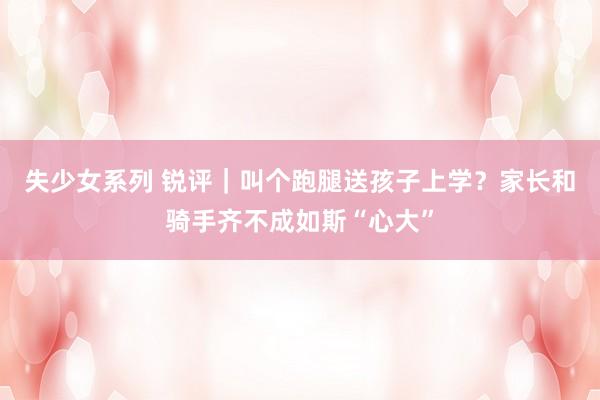 失少女系列 锐评｜叫个跑腿送孩子上学？家长和骑手齐不成如斯“心大”