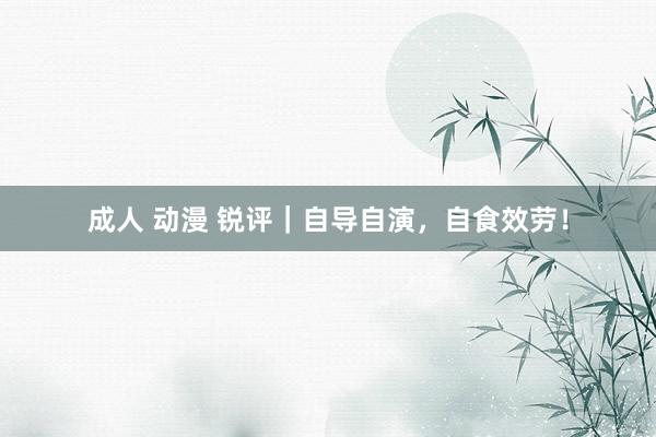 成人 动漫 锐评｜自导自演，自食效劳！
