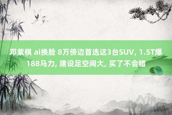 邓紫棋 ai换脸 8万傍边首选这3台SUV, 1.5T爆188马力, 建设足空间大, 买了不会错