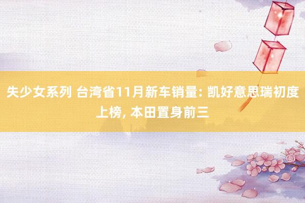 失少女系列 台湾省11月新车销量: 凯好意思瑞初度上榜, 本田置身前三