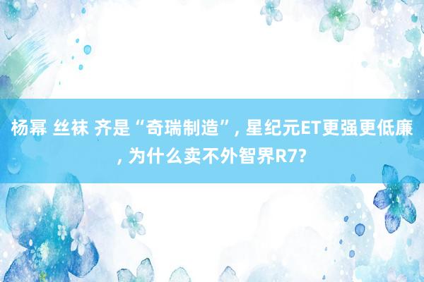 杨幂 丝袜 齐是“奇瑞制造”, 星纪元ET更强更低廉, 为什么卖不外智界R7?