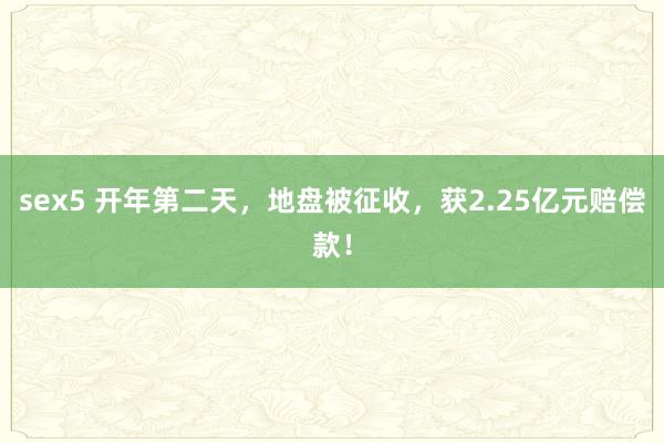 sex5 开年第二天，地盘被征收，获2.25亿元赔偿款！