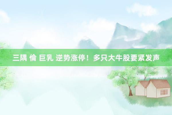 三隅 倫 巨乳 逆势涨停！多只大牛股要紧发声