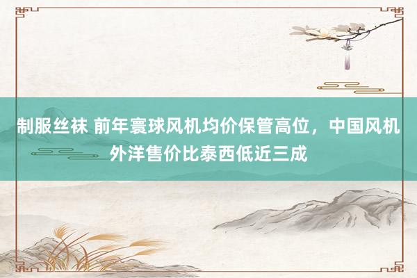 制服丝袜 前年寰球风机均价保管高位，中国风机外洋售价比泰西低近三成