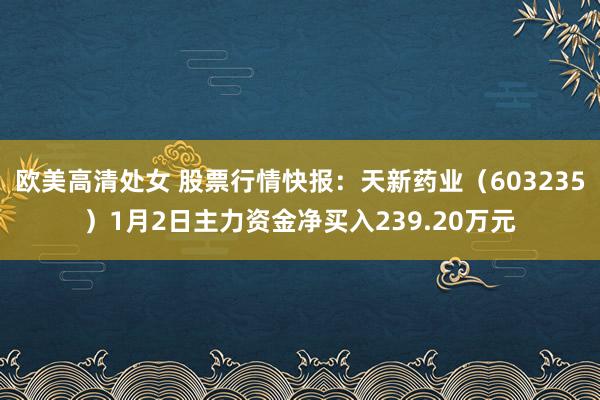 欧美高清处女 股票行情快报：天新药业（603235）1月2日主力资金净买入239.20万元