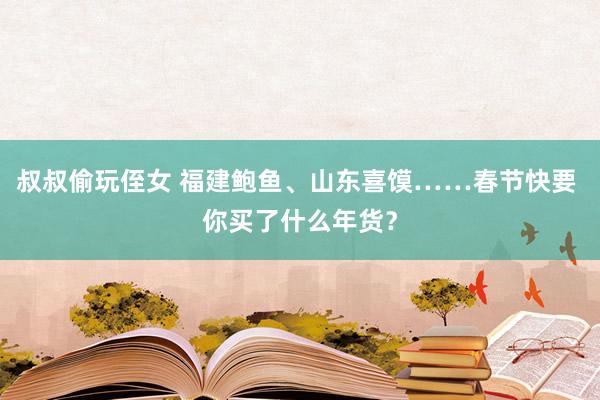 叔叔偷玩侄女 福建鲍鱼、山东喜馍……春节快要 你买了什么年货？