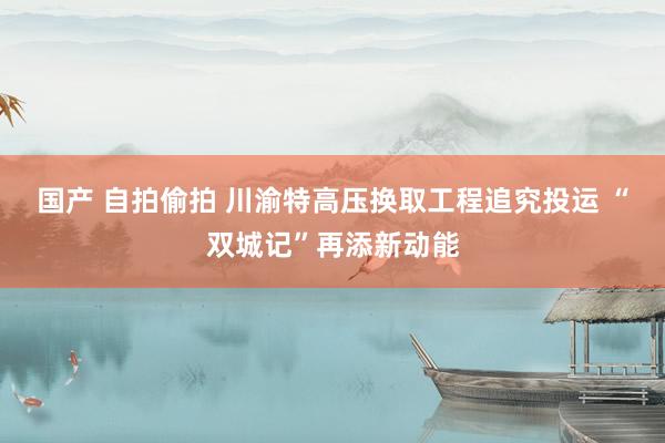 国产 自拍偷拍 川渝特高压换取工程追究投运 “双城记”再添新动能
