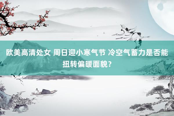欧美高清处女 周日迎小寒气节 冷空气蓄力是否能扭转偏暖面貌？