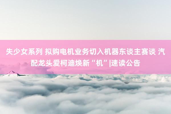 失少女系列 拟购电机业务切入机器东谈主赛谈 汽配龙头爱柯迪焕新“机”|速读公告