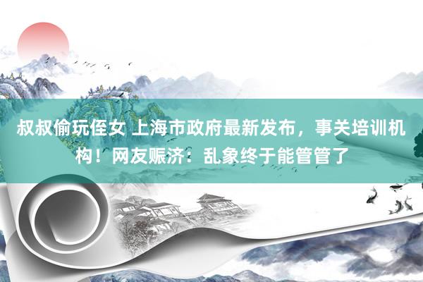 叔叔偷玩侄女 上海市政府最新发布，事关培训机构！网友赈济：乱象终于能管管了
