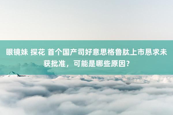 眼镜妹 探花 首个国产司好意思格鲁肽上市恳求未获批准，可能是哪些原因？