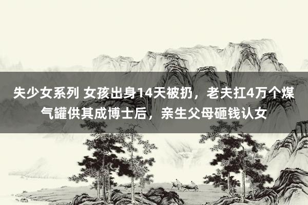 失少女系列 女孩出身14天被扔，老夫扛4万个煤气罐供其成博士后，亲生父母砸钱认女