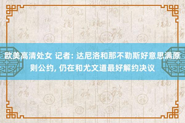欧美高清处女 记者: 达尼洛和那不勒斯好意思满原则公约, 仍在和尤文道最好解约决议