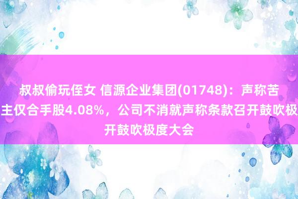 叔叔偷玩侄女 信源企业集团(01748)：声称苦求东谈主仅合手股4.08%，公司不消就声称条款召开鼓吹极度大会