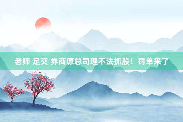 老师 足交 券商原总司理不法抓股！罚单来了
