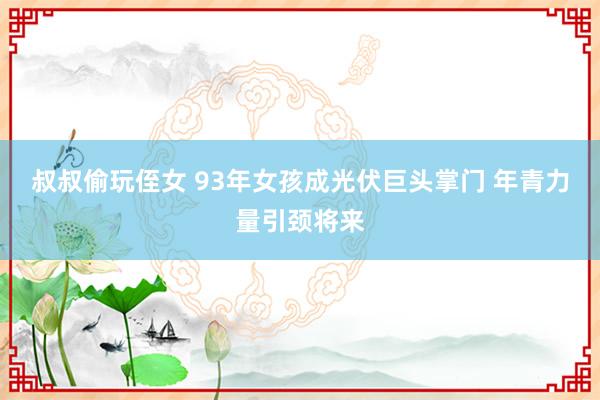 叔叔偷玩侄女 93年女孩成光伏巨头掌门 年青力量引颈将来