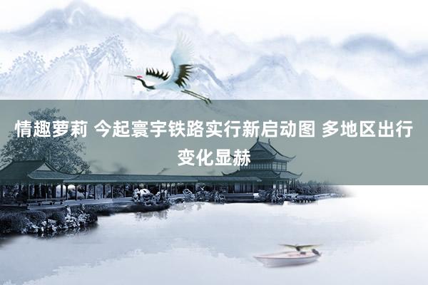 情趣萝莉 今起寰宇铁路实行新启动图 多地区出行变化显赫