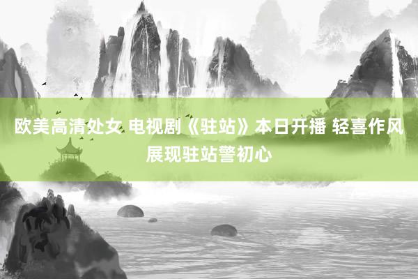 欧美高清处女 电视剧《驻站》本日开播 轻喜作风展现驻站警初心