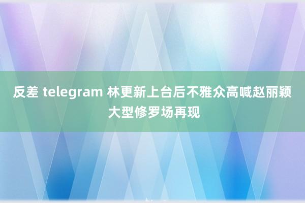 反差 telegram 林更新上台后不雅众高喊赵丽颖 大型修罗场再现