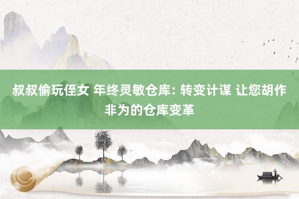 叔叔偷玩侄女 年终灵敏仓库: 转变计谋 让您胡作非为的仓库变革