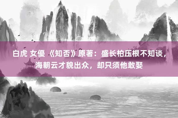 白虎 女優 《知否》原著：盛长柏压根不知谈，海朝云才貌出众，却只须他敢娶