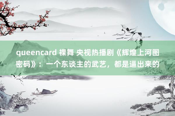 queencard 裸舞 央视热播剧《辉煌上河图密码》：一个东谈主的武艺，都是逼出来的