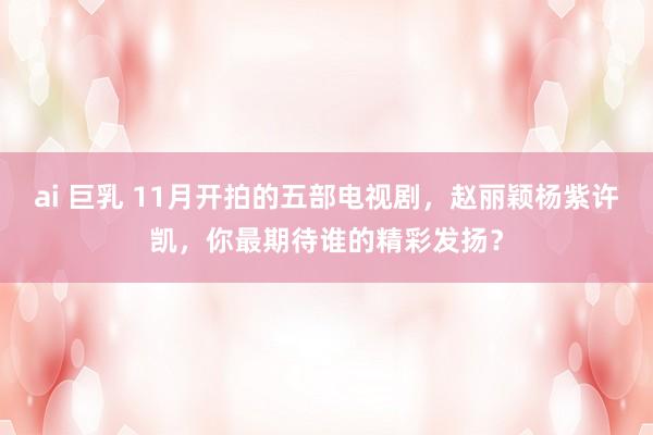 ai 巨乳 11月开拍的五部电视剧，赵丽颖杨紫许凯，你最期待谁的精彩发扬？