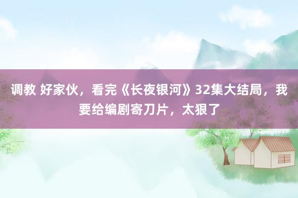 调教 好家伙，看完《长夜银河》32集大结局，我要给编剧寄刀片，太狠了